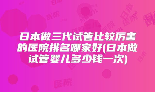 日本做三代试管比较厉害的医院排名哪家好(日本做试管婴儿多少钱一次)