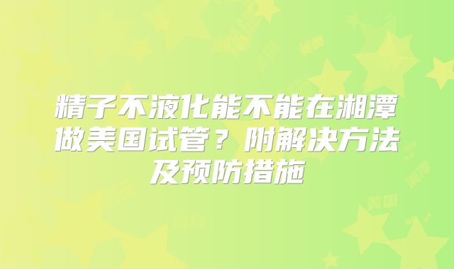 精子不液化能不能在湘潭做美国试管？附解决方法及预防措施