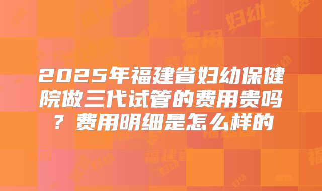 2025年福建省妇幼保健院做三代试管的费用贵吗？费用明细是怎么样的