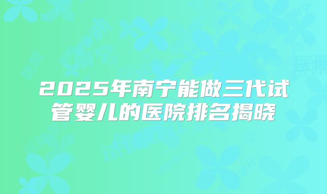 2025年南宁能做三代试管婴儿的医院排名揭晓