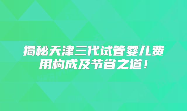 揭秘天津三代试管婴儿费用构成及节省之道！