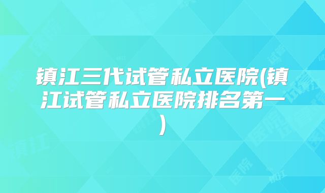 镇江三代试管私立医院(镇江试管私立医院排名第一)