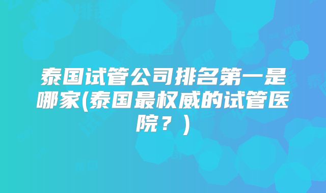 泰国试管公司排名第一是哪家(泰国最权威的试管医院？)