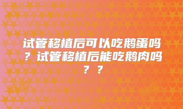 试管移植后可以吃鹅蛋吗？试管移植后能吃鹅肉吗？？