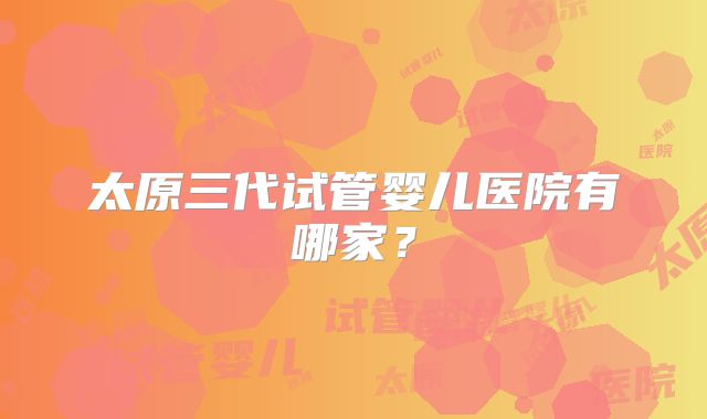 太原三代试管婴儿医院有哪家？