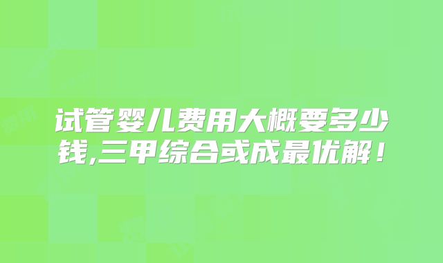 试管婴儿费用大概要多少钱,三甲综合或成最优解！