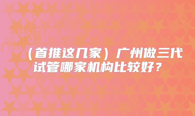 (首推这几家)广州做三代试管哪家机构比较好?
