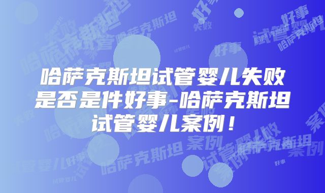 哈萨克斯坦试管婴儿失败是否是件好事-哈萨克斯坦试管婴儿案例！