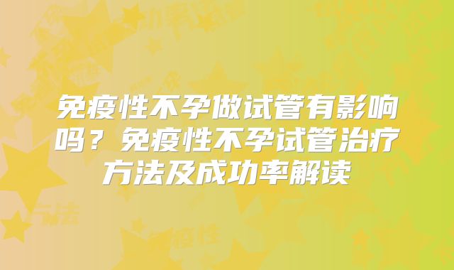 免疫性不孕做试管有影响吗？免疫性不孕试管治疗方法及成功率解读
