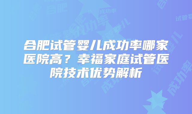 合肥试管婴儿成功率哪家医院高？幸福家庭试管医院技术优势解析