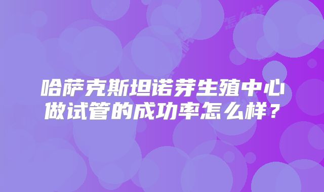 哈萨克斯坦诺芽生殖中心做试管的成功率怎么样?