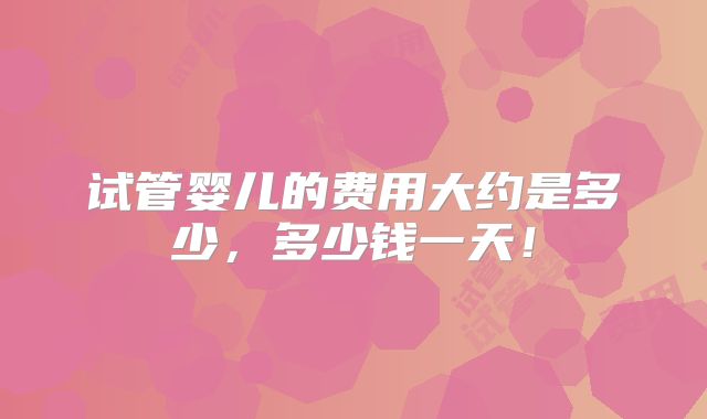 试管婴儿的费用大约是多少，多少钱一天！