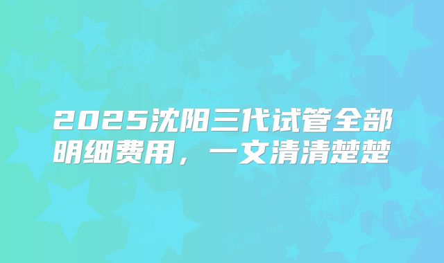 2025沈阳三代试管全部明细费用，一文清清楚楚