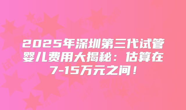 2025年深圳第三代试管婴儿费用大揭秘：估算在7-15万元之间！