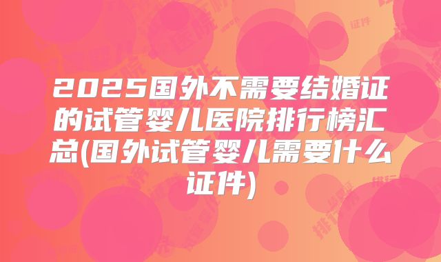 2025国外不需要结婚证的试管婴儿医院排行榜汇总(国外试管婴儿需要什么证件)
