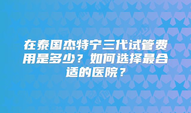 在泰国杰特宁三代试管费用是多少？如何选择最合适的医院？