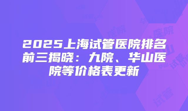 2025上海试管医院排名前三揭晓：九院、华山医院等价格表更新