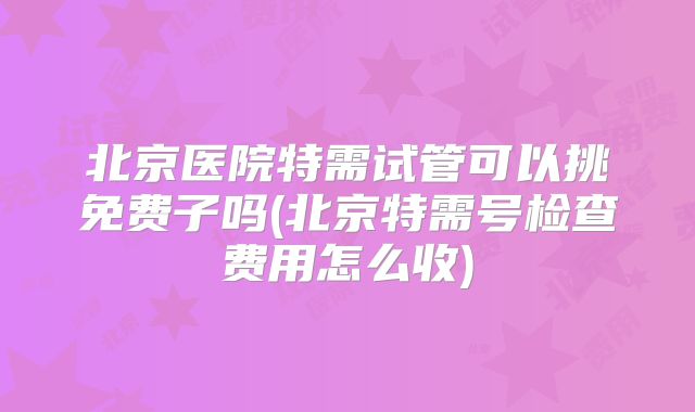 北京医院特需试管可以挑免费子吗(北京特需号检查费用怎么收)
