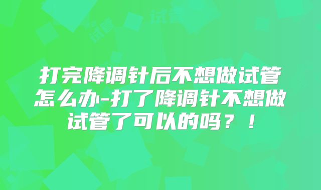 打完降调针后不想做试管怎么办-打了降调针不想做试管了可以的吗？！