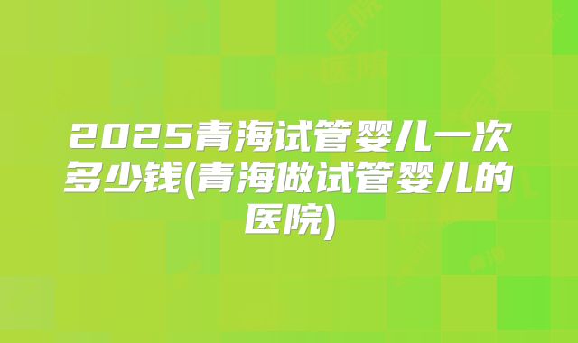 2025青海试管婴儿一次多少钱(青海做试管婴儿的医院)