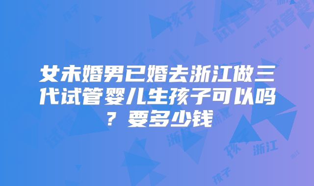 女未婚男已婚去浙江做三代试管婴儿生孩子可以吗？要多少钱