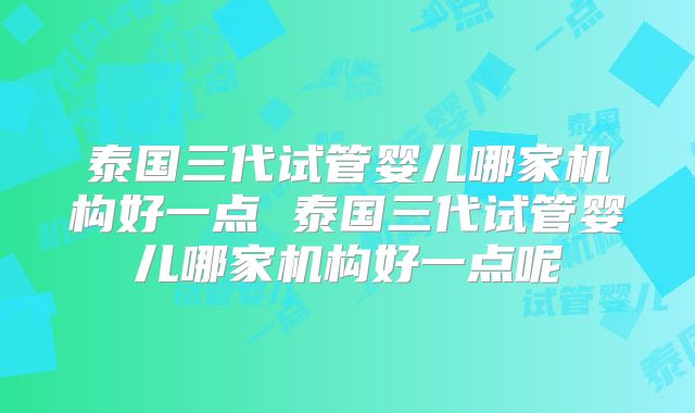 泰国三代试管婴儿哪家机构好一点 泰国三代试管婴儿哪家机构好一点呢