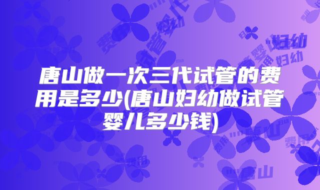 唐山做一次三代试管的费用是多少(唐山妇幼做试管婴儿多少钱)