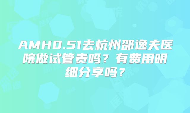 AMH0.51去杭州邵逸夫医院做试管贵吗？有费用明细分享吗？