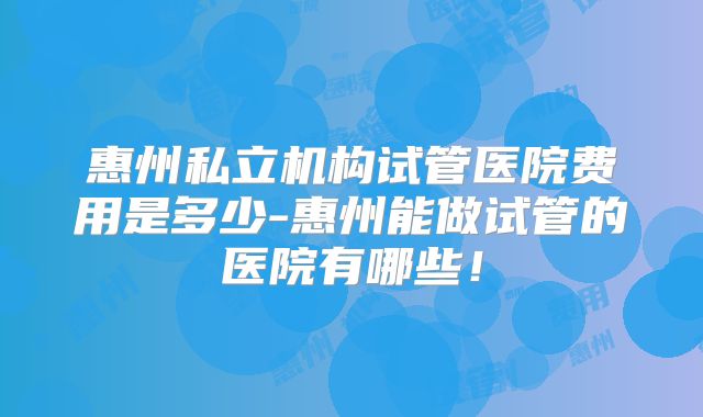 惠州私立机构试管医院费用是多少-惠州能做试管的医院有哪些！