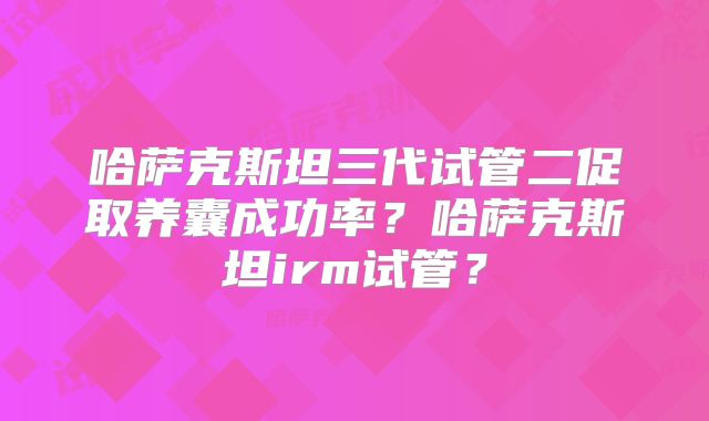 哈萨克斯坦三代试管二促取养囊成功率？哈萨克斯坦irm试管？