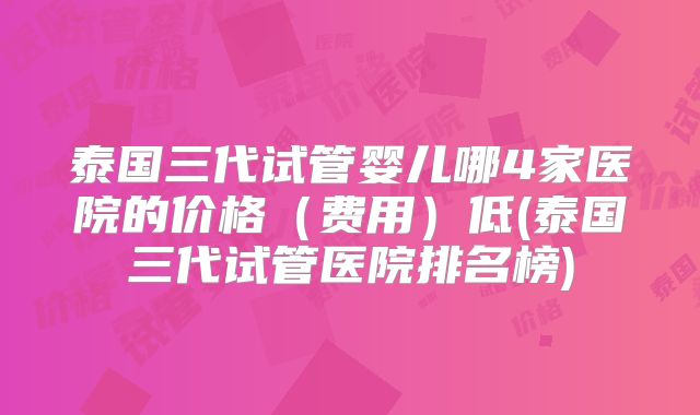 泰国三代试管婴儿哪4家医院的价格（费用）低(泰国三代试管医院排名榜)
