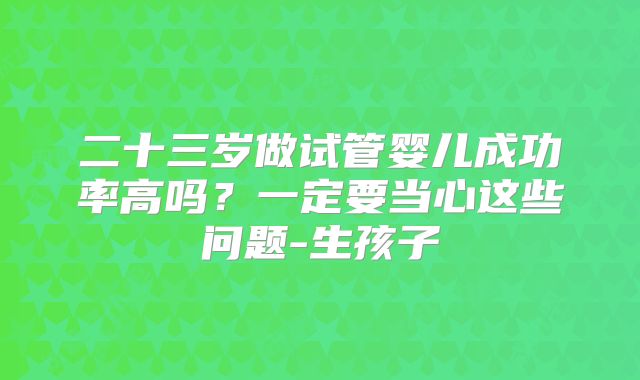 二十三岁做试管婴儿成功率高吗?一定要当心这些问题-生孩子