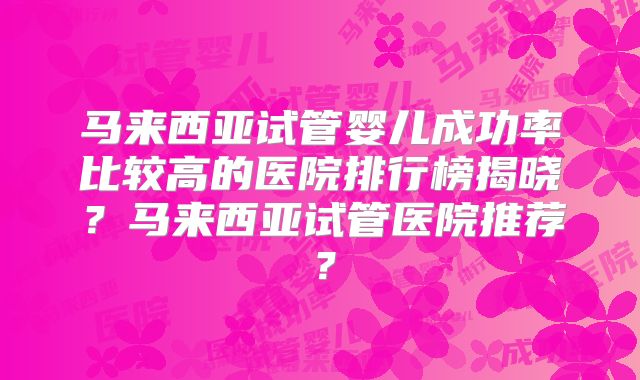 马来西亚试管婴儿成功率比较高的医院排行榜揭晓？马来西亚试管医院推荐？