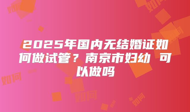 2025年国内无结婚证如何做试管？南京市妇幼 可以做吗