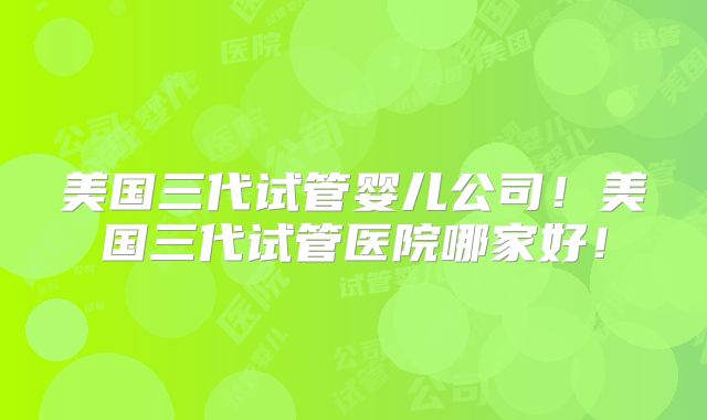 美国三代试管婴儿公司！美国三代试管医院哪家好！