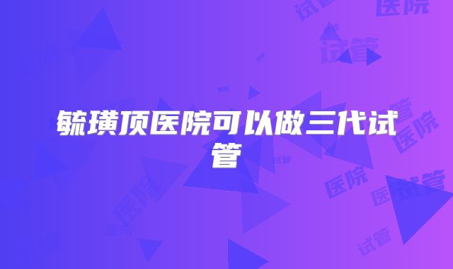 毓璜顶医院可以做三代试管