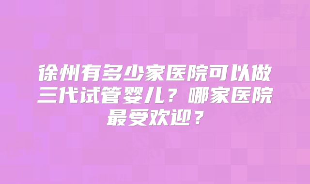 徐州有多少家医院可以做三代试管婴儿？哪家医院最受欢迎？