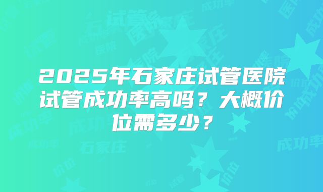 2025年石家庄试管医院试管成功率高吗？大概价位需多少？