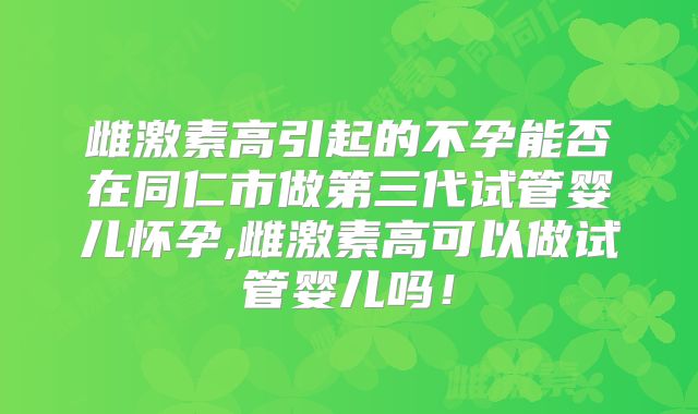 雌激素高引起的不孕能否在同仁市做第三代试管婴儿怀孕,雌激素高可以做试管婴儿吗!