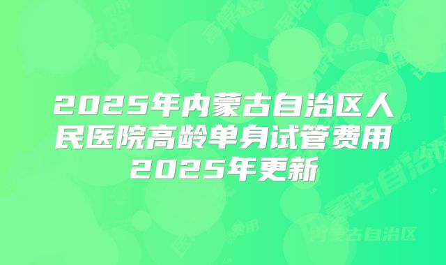 2025年内蒙古自治区人民医院高龄单身试管费用2025年更新