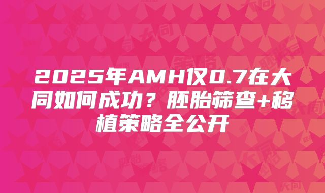 2025年AMH仅0.7在大同如何成功？胚胎筛查+移植策略全公开