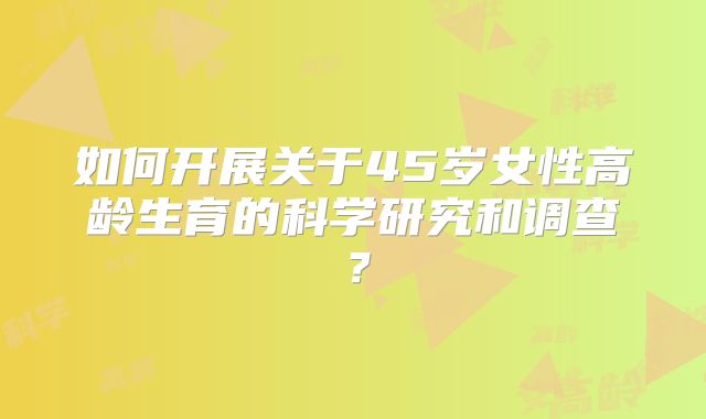如何开展关于45岁女性高龄生育的科学研究和调查？
