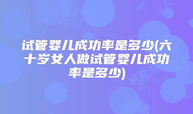 试管婴儿成功率是多少(六十岁女人做试管婴儿成功率是多少)