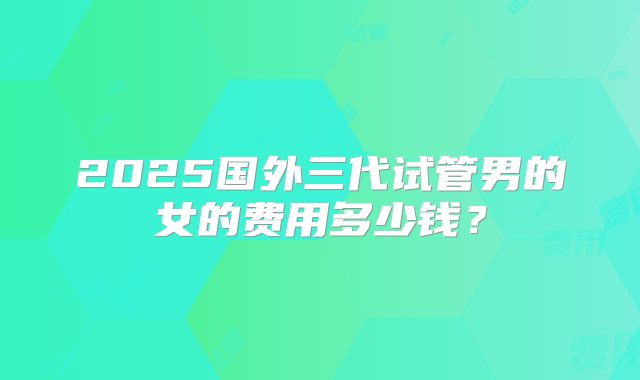 2025国外三代试管男的女的费用多少钱？