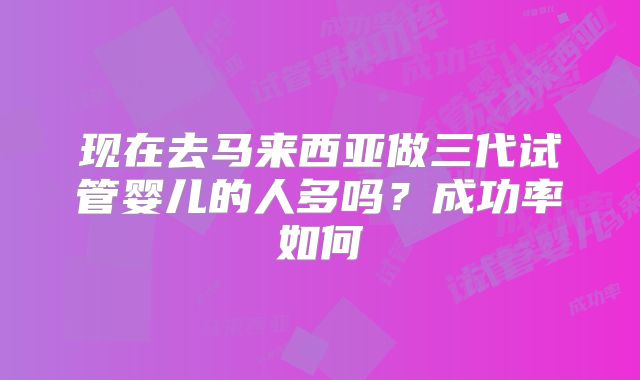现在去马来西亚做三代试管婴儿的人多吗？成功率如何