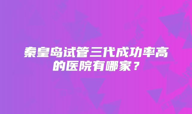 秦皇岛试管三代成功率高的医院有哪家？