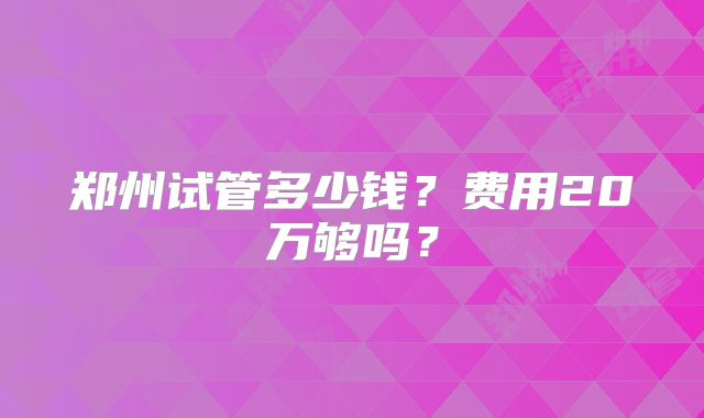 郑州试管多少钱？费用20万够吗？
