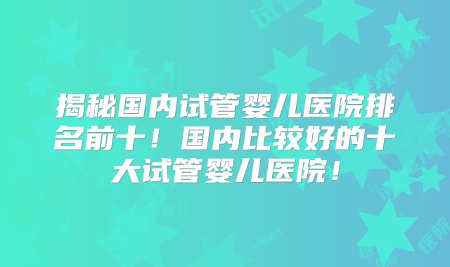 揭秘国内试管婴儿医院排名前十！国内比较好的十大试管婴儿医院！