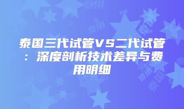 泰国三代试管VS二代试管：深度剖析技术差异与费用明细