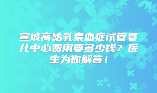 宣城高泌乳素血症试管婴儿中心费用要多少钱？医生为你解答！